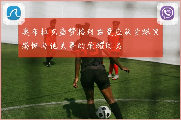 奥布拉克盛赞格列兹曼应获金球奖感慨与他共事的荣耀时光