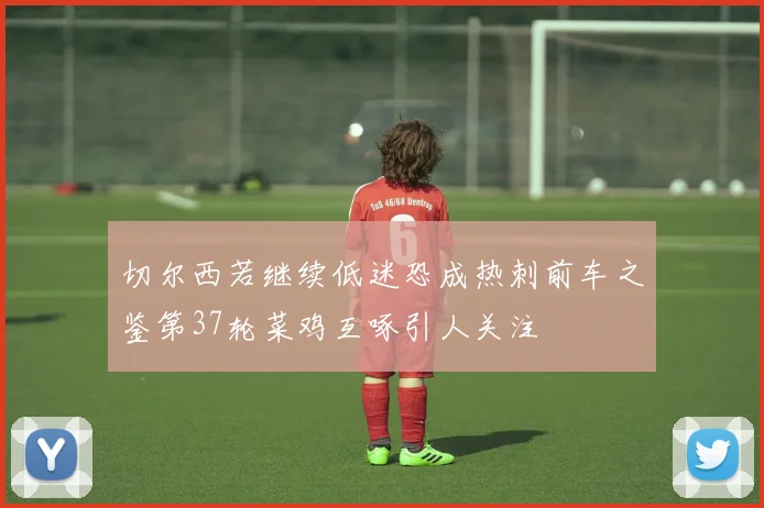 切尔西若继续低迷恐成热刺前车之鉴第37轮菜鸡互啄引人关注