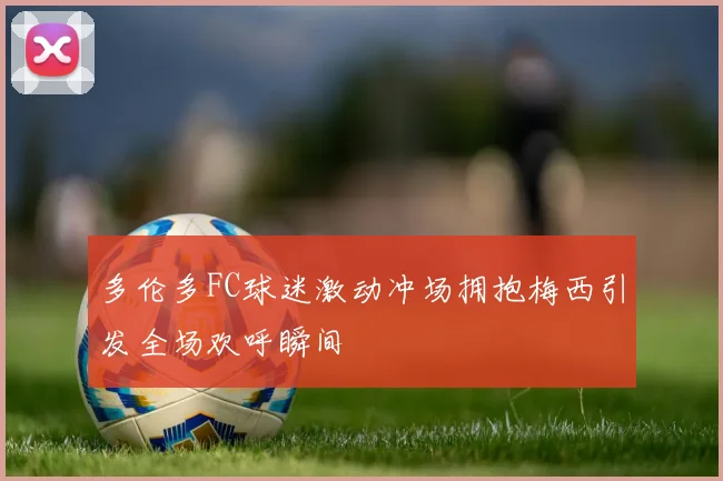 多伦多FC球迷激动冲场拥抱梅西引发全场欢呼瞬间