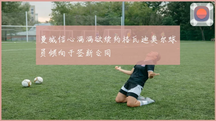 曼城信心满满欲续约格瓦迪奥尔球员倾向于签新合同