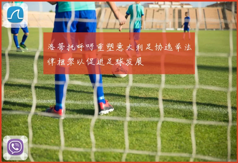 洛蒂托呼吁重塑意大利足协选举法律框架以促进足球发展