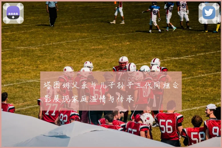 塔图姆父亲与儿子孙子三代同框合影展现家庭温情与传承