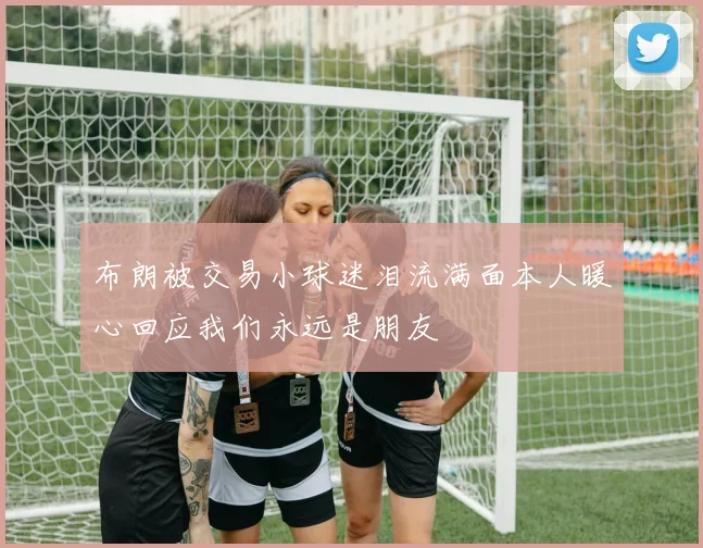 布朗被交易小球迷泪流满面本人暖心回应我们永远是朋友