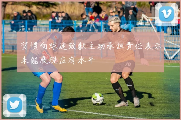 贺惯向球迷致歉主动承担责任表示未能展现应有水平
