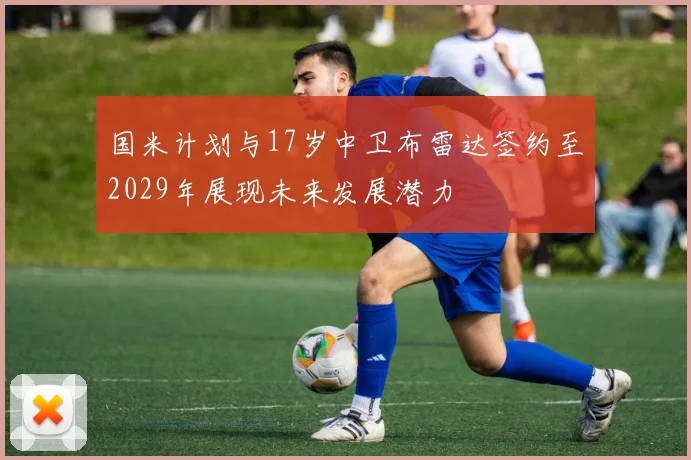 国米计划与17岁中卫布雷达签约至2029年展现未来发展潜力