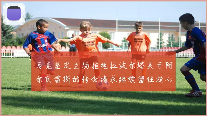 马竞坚定立场拒绝拉波尔塔关于阿尔瓦雷斯的转会请求继续留住核心球员