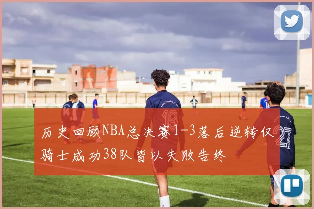 历史回顾NBA总决赛1-3落后逆转仅骑士成功38队皆以失败告终