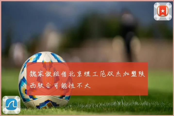 魏家傲租借北京理工范双杰加盟陕西联合可能性不大