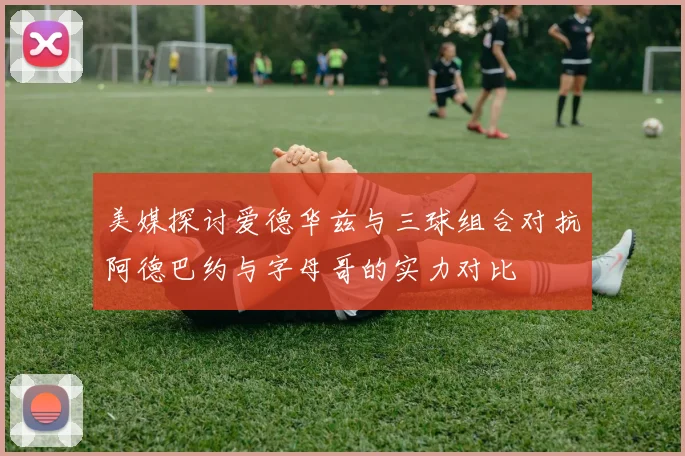 美媒探讨爱德华兹与三球组合对抗阿德巴约与字母哥的实力对比