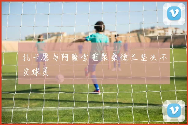 扎卡愿与阿隆索重聚桑德兰坚决不卖球员