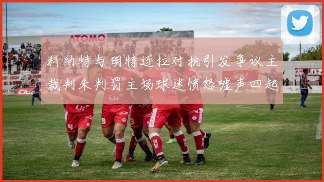 科纳特与明特连拉对抗引发争议主裁判未判罚主场球迷愤怒嘘声四起