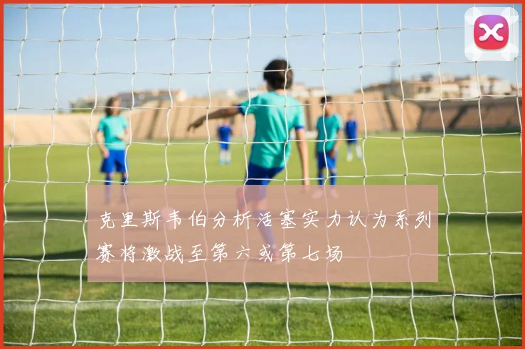 克里斯韦伯分析活塞实力认为系列赛将激战至第六或第七场
