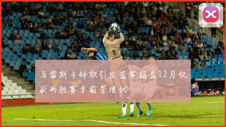 马雷斯卡辞职引发蓝军崩盘12月仅获两胜赛季前景堪忧