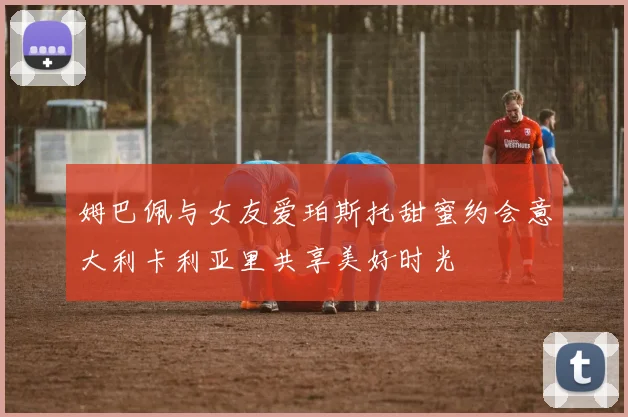 姆巴佩与女友爱珀斯托甜蜜约会意大利卡利亚里共享美好时光
