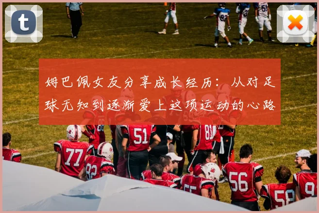 姆巴佩女友分享成长经历：从对足球无知到逐渐爱上这项运动的心路历程