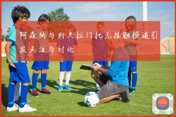 阿森纳与利夫拉门托无接触报道引发关注与讨论