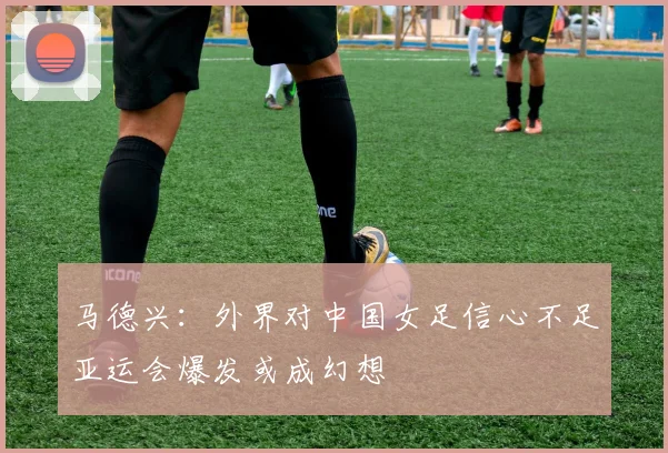 马德兴：外界对中国女足信心不足亚运会爆发或成幻想