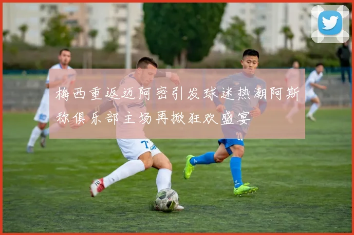 梅西重返迈阿密引发球迷热潮阿斯称俱乐部主场再掀狂欢盛宴